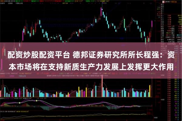 配资炒股配资平台 德邦证券研究所所长程强：资本市场将在支持新质生产力发展上发挥更大作用