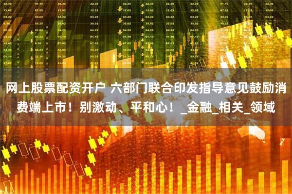 网上股票配资开户 六部门联合印发指导意见鼓励消费端上市！别激动、平和心！_金融_相关_领域