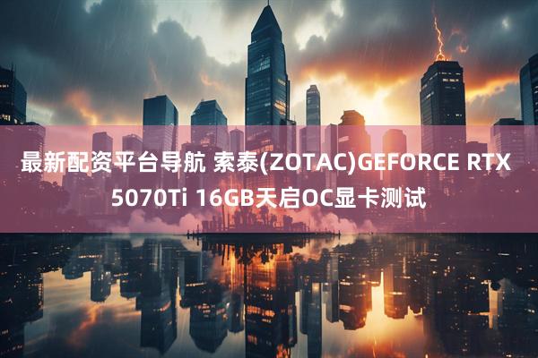 最新配资平台导航 索泰(ZOTAC)GEFORCE RTX 5070Ti 16GB天启OC显卡测试