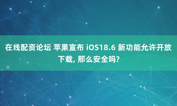 在线配资论坛 苹果宣布 iOS18.6 新功能允许开放下载, 那么安全吗?