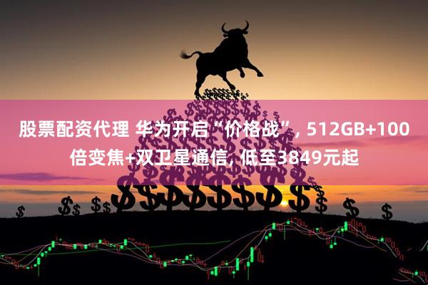 股票配资代理 华为开启“价格战”, 512GB+100倍变焦+双卫星通信, 低至3849元起