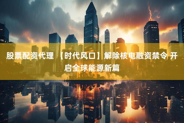 股票配资代理 【时代风口】解除核电融资禁令 开启全球能源新篇