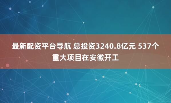 最新配资平台导航 总投资3240.8亿元 537个重大项目在安徽开工