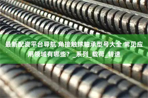 最新配资平台导航 角接触球轴承型号大全 常见应用领域有哪些？_系列_载荷_转速