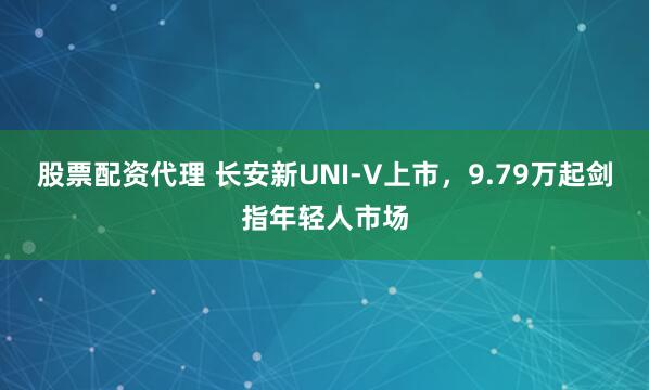 股票配资代理 长安新UNI-V上市，9.79万起剑指年轻人市场