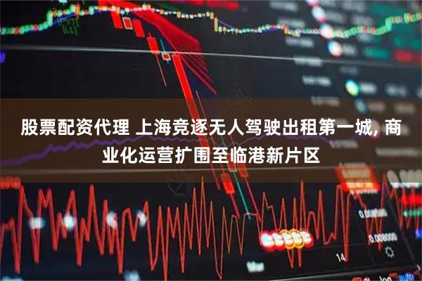 股票配资代理 上海竞逐无人驾驶出租第一城, 商业化运营扩围至临港新片区
