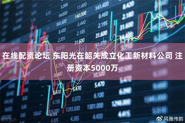 在线配资论坛 东阳光在韶关成立化工新材料公司 注册资本5000万