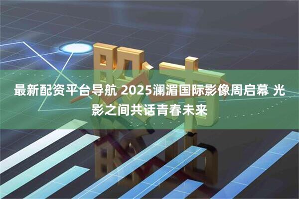 最新配资平台导航 2025澜湄国际影像周启幕 光影之间共话青春未来