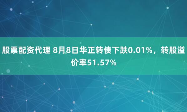 股票配资代理 8月8日华正转债下跌0.01%，转股溢价率51.57%