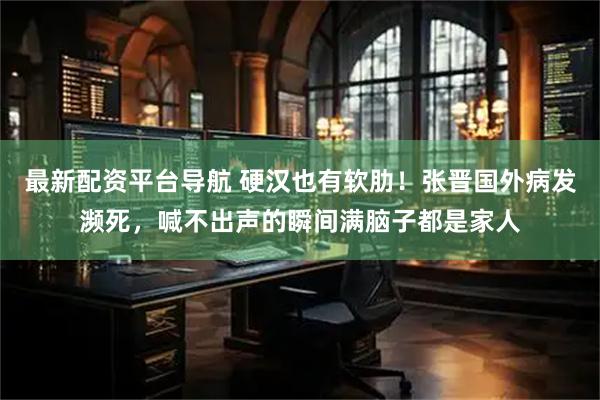最新配资平台导航 硬汉也有软肋！张晋国外病发濒死，喊不出声的瞬间满脑子都是家人