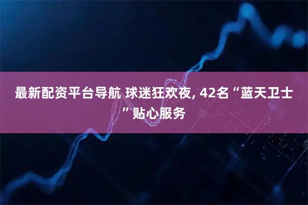最新配资平台导航 球迷狂欢夜, 42名“蓝天卫士”贴心服务
