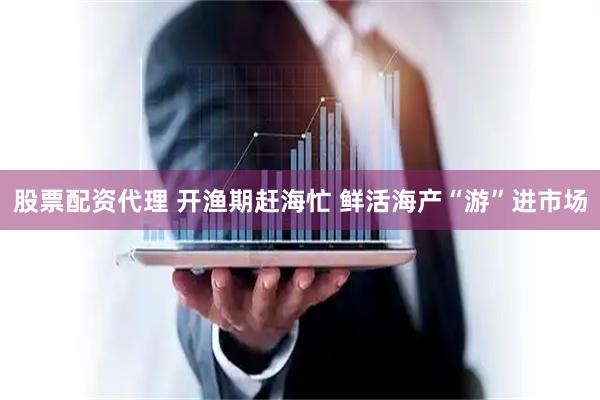 股票配资代理 开渔期赶海忙 鲜活海产“游”进市场