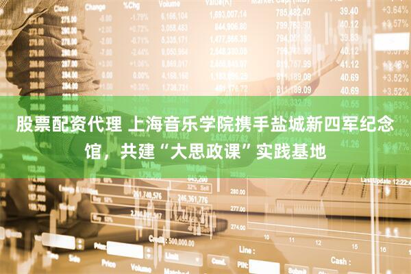 股票配资代理 上海音乐学院携手盐城新四军纪念馆，共建“大思政课”实践基地