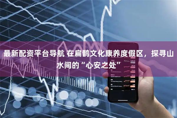 最新配资平台导航 在扁鹊文化康养度假区，探寻山水间的“心安之处”
