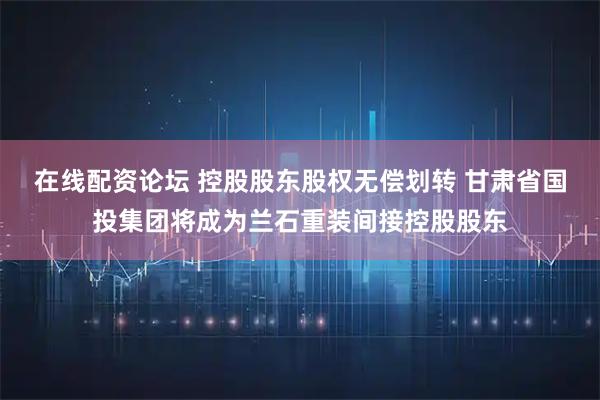 在线配资论坛 控股股东股权无偿划转 甘肃省国投集团将成为兰石重装间接控股股东