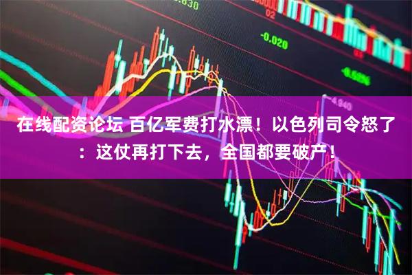 在线配资论坛 百亿军费打水漂！以色列司令怒了：这仗再打下去，全国都要破产！