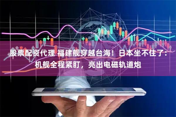 股票配资代理 福建舰穿越台海！日本坐不住了：机舰全程紧盯，亮出电磁轨道炮