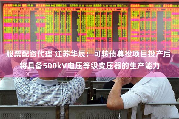 股票配资代理 江苏华辰：可转债募投项目投产后 将具备500kV电压等级变压器的生产能力
