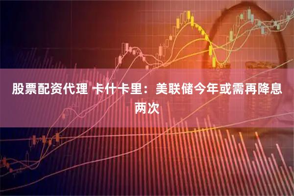股票配资代理 卡什卡里：美联储今年或需再降息两次