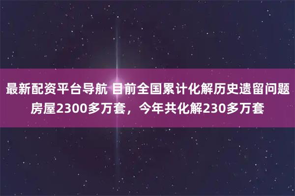 最新配资平台导航 目前全国累计化解历史遗留问题房屋2300多万套，今年共化解230多万套