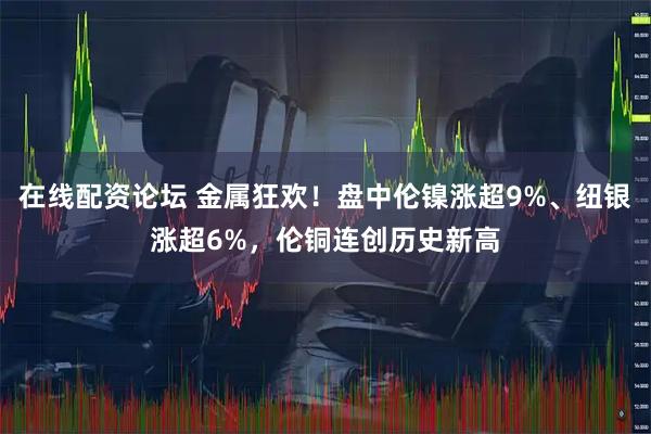 在线配资论坛 金属狂欢！盘中伦镍涨超9%、纽银涨超6%，伦铜连创历史新高