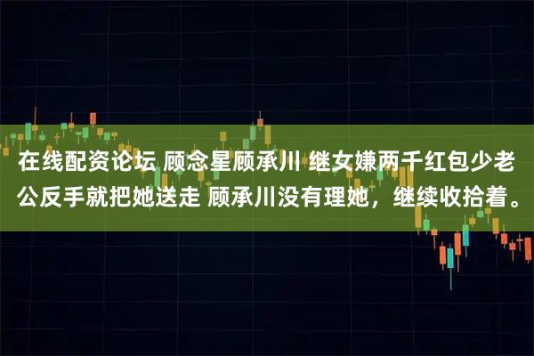 在线配资论坛 顾念星顾承川 继女嫌两千红包少老公反手就把她送走 顾承川没有理她，继续收拾着。