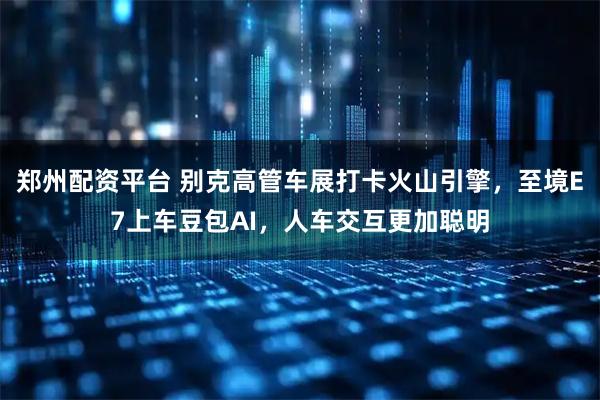 郑州配资平台 别克高管车展打卡火山引擎，至境E7上车豆包AI，人车交互更加聪明